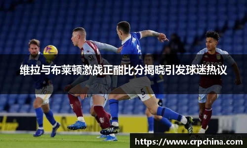 维拉与布莱顿激战正酣比分揭晓引发球迷热议