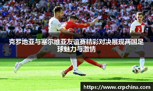 克罗地亚与塞尔维亚友谊赛精彩对决展现两国足球魅力与激情