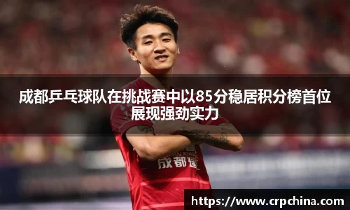 成都乒乓球队在挑战赛中以85分稳居积分榜首位展现强劲实力