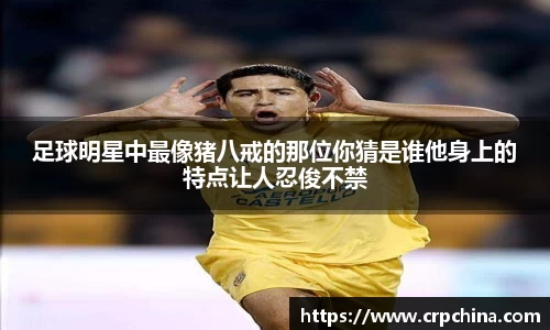 足球明星中最像猪八戒的那位你猜是谁他身上的特点让人忍俊不禁