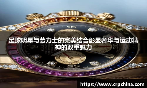 足球明星与劳力士的完美结合彰显奢华与运动精神的双重魅力